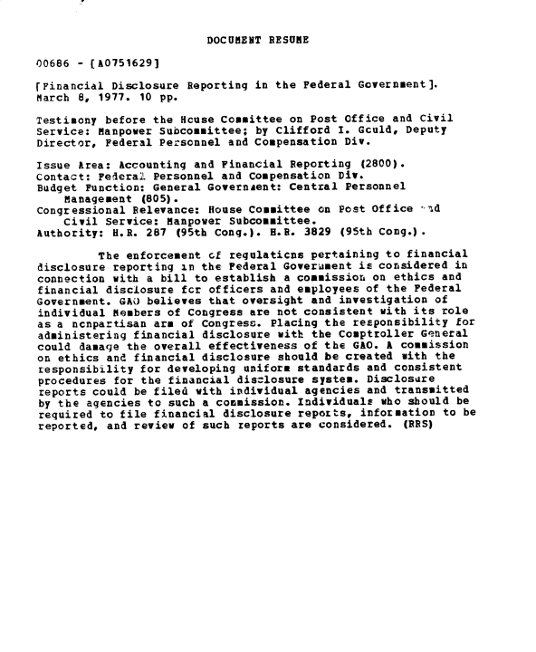 handle is hein.gao/gaobadxtj0001 and id is 1 raw text is: 

DOCUMENT RESUME


00686 - [A0751629]

rFinancial Disclosure Reporting in the Federal Government].
March 8, 1977. 10 pp.

Testimony before the Hcuse Committee on Post Office and Civil
Service: Manpower Subcommittee; by Clifford I. Gculd, Deputy
Director, Federal Personnel and Compensation Div.

Issue Area: Accounting and Financial Reporting (2800).
Contact: Federal Personnel and Compensation Div.
Budget Function: General GovernAent: Central Personnel
    Management (805).
congressional Relevance: House Committee on Post Office -id
    Civil Service: Manpower Subcommittee.
Authority: H.R. 287 (95th Cong.). H.R. 3829 (95th Cong.).

         The enforcement cf requlaticns pertaining to financial
disclosure reporting in the Federal Goverument is considered in
connection with a bill to establish a commission on ethics and
financial disclosure fcr officers and employees of the Federal
Government. GAO believes that oversight and investigation of
individual Members of Congress are not consistent with its role
as a ncnpartisan arm of Congress. Placing the responsibility for
administering financial disclosure with the Comptroller General
could damage the overall effectiveness of the GAO. k commission
on ethics and financial disclosure should be created uith the
responsibility for developing uniform standards and consistent
procedures for the financial disclosure system. Disclosure
reports could be filed with individual agencies and transmitted
by the agencies to such a commission. Individuals who should be
required to file financial disclosure reports, information to be
reported, and review of such reports are considered. (RRS)


