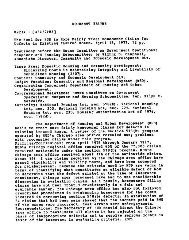 handle is hein.gao/gaobadxuc0001 and id is 1 raw text is: 




DOCUMENT RESUME


02234 - [A1412483]

The Need for HUD to More Fairly Treat Homeowner Claims for
Defects in Existing Insured Homes. April 15, 1977. 12 pp.

Testimony before the House Committee on Government Operationx:
Manpower and Housing Subcommittee; by Wilbur D. Campbell,
hssociate Director, Community and Economic Development Div.

Issae Area: Domestic Housing and Community Development:
    Minimizing Costs in Maintaining Integrity and Livability of
    Subsidized Housing (2107).
Contact: Community and Economic Development Div.
Budget Function: Community and Regional Development (450).
Organization Concerned: Department of Housing and U'ban
    Development.
Congressional Relevance: House Committee on Government
    Operations: Manpower and Housing Subcommittee. Rep. Ralph H.
    Metcalfe.
Authority: National Housing Act, sec. 518(b). National Housing
    Act, sec. 203. National Housing Act, sec. 221. National
    Housing Act, sec. 235. Housing Authorization Act of 1976,
    sec. =.iS(d).

         The Department of Housing and Urban Development (HUD)
neels to treat more fairly homeowner claims for defects in
existing insured homes. A review of the section 518(b) program
operated by HUD's Chicago area office revealed many problems
with processing claims under this program.
Finlings/Conclusions: From April 1975 through January 1977,
HUD's Chicago regional office received 45% of the 77,000 claims
received nationwide under the section 518(b) program. HUD's
Chicago area office received about 17% of the nationwide claims.
About 197 f the claims received by the Chicago area office have
passed eligibility and validity tests, and have been accepted
for reimbursement. Because the criteria used by HUD are vaguc in
terms of identifying what constitutes an eligible defect or how
to determine that the defect existed at the time of insurance
commitment, Chicago area -arsonnel have had to use considerable
discretion in evaluating claims. As a result, homeowners filing
claims have not been tr atu   ccisistently in a fair and
equitable manner. The Chicago area office has also not followod
prescribed procedures in re.mbursing homeowners for the costs
incurred in correcting section 518(b) defects. An examination of
54 claims that had been pai6 showed that the amounts paid in 39%
of the cases were incorrect. Most errors were underpayments.
Rec3mendations: The Secretary of HUD should direct the Chicago
area office to reevaluate all claims it has rejected on the
basis of inappropriate criteria and to resolve serious doubts in
favor of the homeowner in evaluating criteria. (SC)


