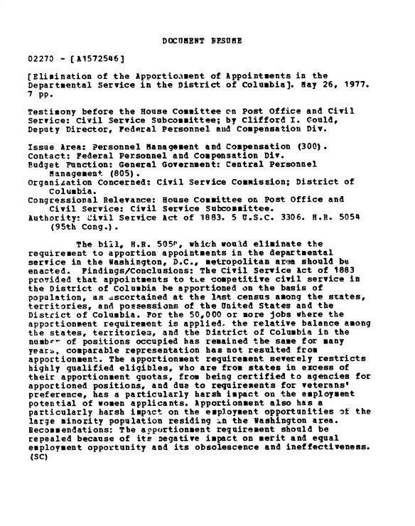 handle is hein.gao/gaobadxuf0001 and id is 1 raw text is: 


DOCUMENT 1FSUME


02270 - [A1572546]

[Elimination of the Apportioament of Appointments in the
Departmental Service in the District of Columbia]. May 26, 1977.
7 pp.

Testimony before the House Committee cn Post Office and Civil
Service: Civil Service Subcommittee; by Clifford I. Could,
Deputy Director, Federal Personnel aud Compensation Div.

Issue Area: Personnel Management and Compensation (300).
Contact: Federal Personnel and Compensation Div.
Budget Function: General Government: Central Personnel
    Management (805).
Organization Concerned: Civil Service Commission; District of
    Columbia.
Congressional Relevance: House Committee on Post Office and
    Civil Service: Civil Service Subcommittee.
Authority: Civil Service Act of 1883. 5 U.S.C. 3306. H.R. 5054
    (95th Cong.).

         The bill, H.R. 5051, which would eliminate the
requirement to apportion appointments in the departmental
service in the Washington, D.C., metropolitan area should be
enacted. Findings/Conclusions: The Civil Service Act of 1883
provided that appointments to tLe competitive civil service in
the District of Columbia be apportioned on the basis of
population, as 4scortained at the last census among the states,
territories, and possessions of the United States and the
District of Columbia. For the 50,000 or more jobs where the
apportionment requirement is applied, the relative balance among
the states, territories, and the District of Columbia in the
numbr- of positions occupied has remained the same for many
year:, comparable representation has not resulted from
apportionment. The apportionment requirement severely restricts
highly qualified eligibles, who are from states in excess of
their apportionment quotas, from being certified to agencies for
apportioned positions, and due to requirements for veterans'
preference, has a particularly harsh impact on the employment
potential of women applicants. Apportionment also has a
particularly harsh impact on the employment opportunities of the
large minority population residing :6n the Washington area.
Recommendations: The apportionment requirement should be
repealed because of its negative impact on merit and equal
employment opportunity and its obsolescence and ineffectiveness.
(SC)


