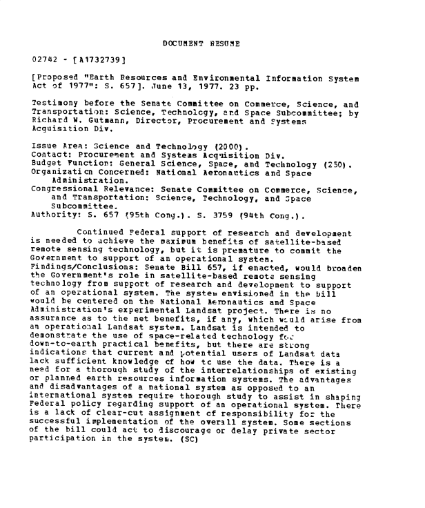 handle is hein.gao/gaobadxuu0001 and id is 1 raw text is: 



DOCUMENT RESUME


02742 - [A1732739]

[Proposed Earth Resources and Environmental Information System
Act of 1977: S. 657]. June 13, 1977. 23 pp.

Testimony before the Senate Committee on Commerce, Science, and
Transportation: Science, Technolcgy, and Space Subcommittee; by
Richard W. Gutmann, Director, Procurement and ?ystems
Acquisition Div.

Issue Area: Science and Technology (2000).
Contact: Procurenent and Systems Acq'isition Div.
Budget Function: General Science, Space, and Technology (250).
Organizaticn Concerned: National Aeronautics and Space
     Administration.
Congressional Relevance: Senate Committee on Commerce, Science,
    and Transportation: Science, Technology, and Space
    Subcommittee.
Authority: 5. 657 195th Cong.). S. 3759 (94th Cong.).

         Continued Federal support of research and development
is needed to achieve the maximum benefits of satellite-based
remote sensing technology, but it is premature to commit the
Government to support of an operational system.
Findings/Conclusions: Senate Bill 657, if enacted, would broaden
the Government's role in satellite-based remote sensing
technology from support of research and development to support
of an operational system. The system envisioned in thp bill
would be centered on the National Aeronautics and Space
Administration's experimental Landsat project. There is no
assurance as to the net benefits, if any, which wtuld arise from
an operatioaal Landsat system. Landsat is intended to
demonstrate the use of space-related technology fr.,:
down-to-earth practical benefits, but there are strong
indications that current and potential users of Landsat data
lack sufficient knowledge cf how tc use the data. There is a
need for a thorough study of the interrelationships of existing
or planned earth resources information systems. The advantages
and disadvantages of a national system as opposed to an
international system require thorough study to assist in shaping
Federal policy regarding support of an operational system. There
is a lack of clear-cut assignment cf responsibility for the
successful implementation of the overall system. Some sections
of the bill could act to discourage or delay private sector
participation in the system. (SC)


