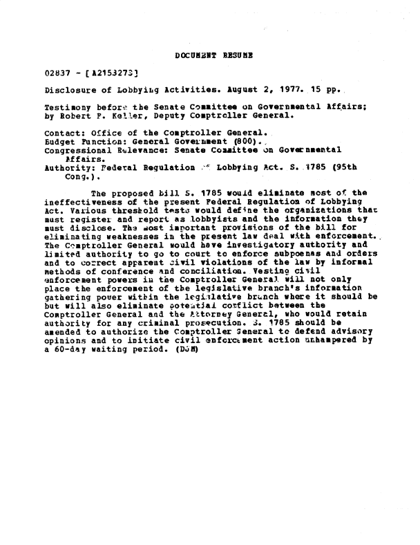 handle is hein.gao/gaobadxva0001 and id is 1 raw text is: 




DOCUiENT PISUMI


02837 - [A2153273]

Disclosure of Lobbyiig Activities. August 2, 1977. 15 pp.

Testimony befort the Senate Committee on Governmental Affairs;
by Robert F. Keller, Deputy Comptroller General.

Contact: Office of the Comptroller General.
Eudget Function: General Government (800).,
Congressional Rulevance: Senate Committee on Governmental
    kffairs.
Authority: Federal Regulation -,v Lobbying Act. S. 1785 (95th
    Cong.).

         The proposed bill S. 1785 would eliminate most of the
ineffectiveness of the present Federal Regulation of Lobbying
Act. Various threshold tpst- would define the organizations that
must register and report as lobbyists and the information they
must disclose. Th3 aost important provisions of the bill for
eliminating weaknesses in the present law deal with enforcement.
The Co'mptroller General would have investigatory authority and
limited authority to go to court to enforce subpoenas and orders
and to co-rect apFarent civil violations of the law by informal
methods of conference and conciliation. Vesting civil
enforcement powers in the Comptroller General. will not only
place the enforcement of the legislative branch's information
gathering pouer witbin the legiilative brunch where it should be
but will also eliminate oote&tial cotflict between the
Comptroller General and the ).ttorney Gener-l, who would retain
authority for any criminal prosecution. 3. 1785 should be
amended to authorize the Comptroller General to defend advisory
opinions and to initiate civil enftrc~ment action unhampered by
a 60-day waiting period. (Djfl)


