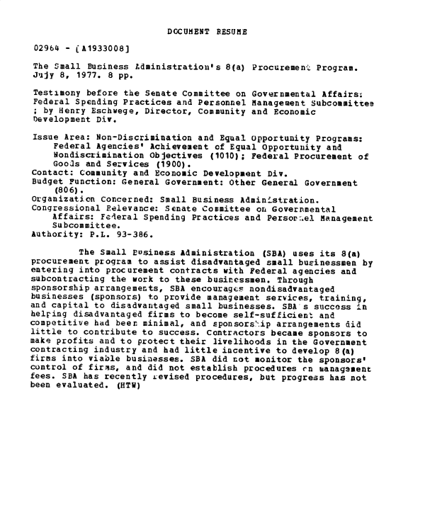 handle is hein.gao/gaobadxvd0001 and id is 1 raw text is: 

DOCUMENT RESUME


02964 - CA1933008]

The Small Business Administration's 8(a) Procurement Program.
Jujy 8, 1977. 8 pp.

Testimony before the Senate Committee on Governmental Affairs:
Federal Spending Practices and Personnel Management Subcommittee
; by Henry Eschwege, Director, Community and Economic
Development Div.

Issue Area: Non-Discrimination and Equal opportunity Programs:
    Federal Agencies' Achievement of Equal Opportunity and
    Nondiscrimination Objectives (1010); Federal Procurement of
    Goo~s and Services (1900).
Contact: Community and Economic Development Div.
Budget Function: General Government: Other General Government
     (806).
Organization Concerned: Small Business Administration.
Congressional Relevance: Senate Committee on Governmental
    Affairs: Fe4eral Spending Practices and Perso,[.el Management
    Subcommittee.
Authority: P.L. 93-386.

         The Small Business Administration (SBA) uses its 8(a)
procurement program to assist disadvantaged small businessmen by
entering into procurement contracts with Federal agencies and
subcontracting the work to these businessmen. Through
sponsorship arrangements, SBA encourages nondisadvantaged
businesses (sponsors) to provide management services, training,
and capital to disadvantaged small businesses. SBA's success in
helping disadvantaged firms to become self-sufficient and
competitive had been minimal, and sponsorship arrangements did
little to contribute to success. Contractors became sponsors to
make profits and to protect their livelihoods in the Government
contracting industry and had little incentive to develop 8(a)
firms into viable businesses. SBA did not monitor the sponsors'
control of firms, and did not establish procedures cn ianagement
fees. SBA has recently J evised procedures, but progress has not
been evaluated. (HTW)


