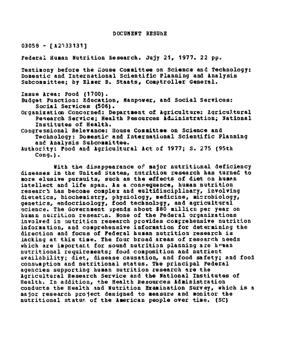 handle is hein.gao/gaobadxvg0001 and id is 1 raw text is: 



DOCUMENT RESUhE


03058 - [A2133131]

Federal Human Nutrition Research. Jujy 21, 1977. 22 pp.

Testimony before the Zouse Committee on Science and Technology:
Domestic and International Scientific Planning and Analysis
Subcommittee; by Elmer B. Staats, Comptroller General.

Issue Area: Food (1700).
Budget Function: Education, Manpower, and Social Services:
    Social Services (506).
Organization Concerned: Department of Agriculture: Agricultural
    Peearch Service; Health Resources Adainistration; National
    Institutes of Health.
congressional Relevance: House Committee on Science and
    Technology: Domestic and International Scientific Planning
    and Analysis Subcommittee.
Authority: Food and Agricultural Act of 1977; S. 275 (95th
    Cong.).

         Vith the disappearance of major nutritional deficiency
diseases in the United States, nutrition research has turned to
more elusive pursuits, such as the effects of diet on human
intellect and life span. As a consequence, human nutrition
research has become complex and oultidisciplinary, involving
dietetics, biochemistry, physiology, medicine, ini-robiology,
genetics, endocrinology, food technology, and agricultural
science. The Government ipends about $80 millicn per year on
human nutrition resear-n. None of the Federal organizations
involved in nutriticn research provides comprehensive nutrition
information, and comprehensive information for determining the
direction and focus of Federal human nutrition research is
lacking at this time. The four broad areas of research needs
which are important for sound nutrition planning are hp-an
nutritional requirements; food composition and nutrient
availability; diet, disease causation, and food safety; and fooA
consumption and nutritional status. The principal Federal
agencies supporting human nutrition research are the
Agricultural Research Service and the National Institutes of
Health. In addition, the Health Resources Administration
conducts the Health and Nutrition Examination Survey, which is a
major research project designed to measure and monitor the
nutritional statu.F of the American people over time. (SC)


