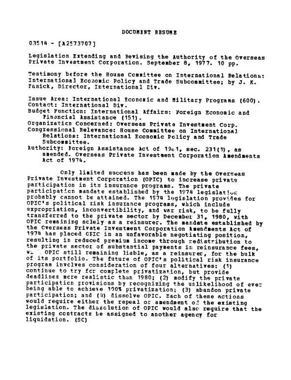 handle is hein.gao/gaobadxvs0001 and id is 1 raw text is: 



DOCUMENT RESUME


03514 - [A2!73707)

Legislation Extending and Revising the Authority of the Overseas
Private Investment Corporation. September 8, 1977. 10 pp.

Testimony before the House Committee on International Relations:
International Ecoolamic Policy and Trade Subcommittee; by J. K.
Fasick, Director, International Div.

Issue Area: International 2concfic and Military Programs (600).
Contact: International Div.
Budget Function: International Affairs: Foreign Economic and
     Financial Assistance (151).
 Organizaticn Concerned: Overseas Private Investment Corp.
 Congressional Relevance: House Committee on International
     Relations: International Economic Policy and Trade
     Subcommittee.
 Authority: foreign Assistance Act of 19u1, sec. 231(1), as
     amended. Overseas Private Investment Corporation Amendments
     Act of 1974.

          Only limited success has been made by the Overseas
Private Investment Corporation (OPIC) to increase private
participation in its insurance programs. The private
participaticn mandate established by the 1974 legislatlvL
probably cannot be attained. The 1974 lqgislation provdes for
OPIC's political risk insurance programs, which include
expropriation, inconvertibility, and war risk, to be fully
transferred to the private sector by December 31, 1980, with
OPIC remaining solely as a reinsurer. The mandate established by
the Cverseas Private Investment Corporation Amendments Act of
1974 has placed CEIC in an unfavorable negotiating position,
resulting in reduced premium income through redistribution to
the private sector of substantial payments in reinsurance fees,
w:. OPIC still remaining liable, as a reinsurer, for the bulk
of its portfolio. The future of OPIC's political risk insurance
program invclves consideration of four alternatives: (1)
continue to try fcr complete privatization, but provide
deadlines more realistic than 1980; (2) modify the private
participation provisions by recognizing the unlikelihood of eve=
being able to achieve 100% privatization; (3) abandon private
participation; and (4) dissolve OPIC. Each of these actions
would require either the repeal or amendment of the existing
legislation. The dissolution of OPIC would also' require that the
existing contracts be assigned to another agency for
liquidation. (SC)



