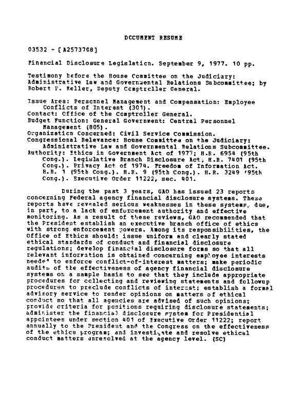 handle is hein.gao/gaobadxvu0001 and id is 1 raw text is: 



DCCUMENT RESUME


03532 - [A2573708]

Financial Disclosure Legislaticn. September 9, 1977. 10 pp.

Testimony before the House Committee on the Judiciary:
Administrative Law and Governmental Relations Subcommittee; by
Robert F. Reller, Deputy Ccmptrcller General.

Issue Area: Perscnnel Management and Compensation: Employee
    Conflicts of Interest (301).
Contact: office of the Comptroller General.
Budget Function: General Government: Central Personnel
    Management (805).
Ozganizaticn Concerned: Civil Service Commission.
Congressional Relevance: House Committee on the Judiciary:
    Administrative Law and Governmental Relations Subcommittee.
Authority: !thics in Government Act of 1977; H.R. 6954 (95th
    Cong.). legislative Branch Disclosure Act, H.R. 7401 (95th
    Cong.). Privacy Act of 1974. Freedom of Information Act.
    H.R. 1 (95th Cong.). H.R. 9 (95th Cong.). H.R. 3249 '95th
    Cong.). Executive Order 11222, sec. 401.

         During the past 3 years, GAO has issued 23 reports
concerning Federal agency financial disclosure systems. These
reports have reve aled serious weaknesses in these systems.. due,
in part, to a lack of enforcement authority and effective
monitoring. As a result of these reviews, GAO recommended that
the President establish an executive branch office of ethics
with strong enforcement , owers. Among its responsibilities, the
Office of Ethics should: issue uniform and clearly stated
ethical standards of conduct and financial disclosure
regulations; develop financial disclostire forms so that all
relevant inforration is obtained concerning employee interests
needeP to enforce conflict-of-interest matters; make periodic
auditb of tie effectiveness of agency financial disclosure
systems on a sample basis to see that they include appropriate
procedures for ccllecting and reviewing statements and followup
procedures to preclude conflicts of intercst; establish a formal
advisory service to render opinions on matters of ethical
corduct so that all agencies are advised of such opinions;
provide criteria for positions requiring disclosure statements;
admitister the financia) disclosure Fystem for Presidential
appointees under section 401 of Ixecutive Order 11222; report
annually to the President anO the Congress on the effectiveness
of the ethics program; and investigAte and resolve ethical
conduct matters dnrecolved at the agency level. (SC)


