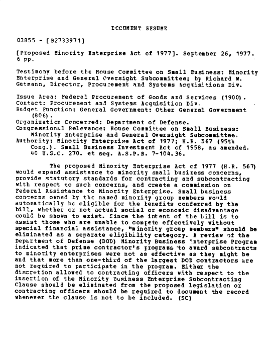 handle is hein.gao/gaobadxwo0001 and id is 1 raw text is: 


LCCUMENT FISUME


03855 - [B27339711

[Proposed Minority Enterprise Act cf 1977]. September 26, 1977.
6 pp.
Testimony before the House Cormittee on Small Business: Minority
Enterprise and General Oversight Subcommittee; by Richard W.
Gutmann, Director, Procu.:ement and Systems kcgrisitions Div.

Issue Area: Federal Procurement of Goods and Services (1900).
Contact: Procurement and Systems Acquisition Div.
Budqet Function: General Government: Other General Government
     (806)
Organizaticn Concerred: Department of Defense.
Congressional Relevance: House Committee on Small Business:
    Minority Enterprise and General Oversight Subcommittee.
Authority: Minority Enterprise Act of 1977; H.P. 567 (95th
    Cong.). Small Business Investment Act cf 1S58, as amended.
    40 U.S.C. 270. et seq. A.S.P.E. 7-104.36.

         The proposed Minority Enterprise Act cf 1977 (H.R. 567)
would expand assistance to minority small busiress concerns,
provide statutory standards for contracting and subcontracting
with respect to such concerns, and create a commission on
Federal Assistance to Minority Enterprise. Small business
concerns owned by the named minority group members wolild
autoratically be eligible for the kenefits conferred by the
bill, whether or not actual social or economic disadvantage
could be shown to exist. Since the intent of the bill is to
assist those who are unable to compete effectively without
special financial assistance, minority group members should be
eliminated as a separate eligibility category. A review of the
Department of Defense (DOD) Minority Business Interprise Program
indicated that prime contractor's rzograms 'to award subcontracts
to minority enterprises were not as effective as they might be
and that more than one-third of the largest DOD contractors are
not required to participate in the program. Either the
discretion allowed to contracting officers with respect to the
insertion of the Minority Business Enterprise Subcontracting
Clause should be eliminated from the proposed legislation or
contracting officers should be required to document the record
whenever the clause is not to be included. (SC)


