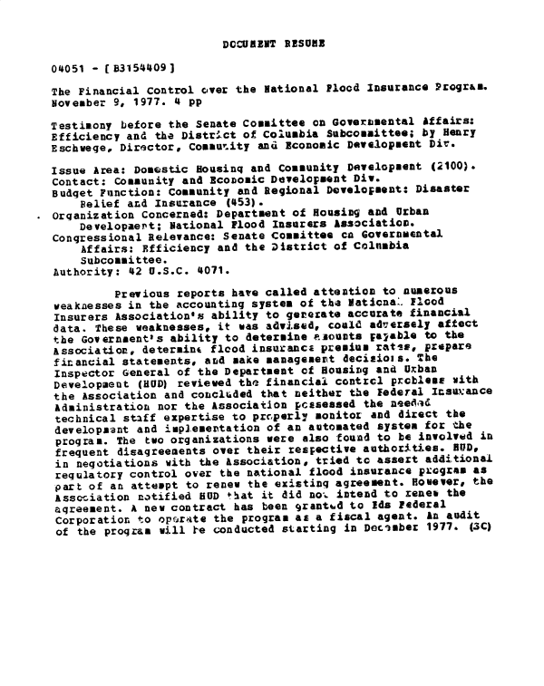 handle is hein.gao/gaobadxwt0001 and id is 1 raw text is: 

DCcURENT RBESUE


04051 - (B3154'409]

The Financial Control cover the rational Flood Insurance Progrm.
November 9, 1977. 4 pp

Testimony before the Senate Committee on Governmental Affairs:
Efficiency and the District of Columbia Subcommittee; by Henry
Eschwege, Director, Cossu'ity and Economic Development Dir.

Issue Area: Domestic Housinq and Community Development (2100).
Contact: Community and EcoDomic Development Div.
Budget Function: Community and Regional Develolment: Disaster
    Belief and Insurance (453).
organization Concerned: Department of Housing and Urban
    Developaert; National Flood Insurers Association.
Congressional Relevance: Senate Committee ca Governmental
    Affairs: Efficiency and the District of Columbia
    Subcommittee.
Authority: 42 U.S.C. 4071.

         Previous reports have called attention to numerous
weakaesses in the accounting system of the Natio:&.. Flood
Insurers Association's ability to gererate accurate financial
data. These weaknesses, it was advised, could adversely affect
the Government's ability to determine azounts patable to the
Association, determint flcod insurancE premium ratss, prepare
financial statements, ard sake management decitiois. The
Inspector General of the Department of Housing and Uxban
Development (HUD) reviewed the financiai contrel prcblesm with
the Association and concluded that neither the Federal Insalance
Administration nor the Association pcssessed the nee9id
technical staff expertise to prc perly monitor and direct the
developaant and iplementation of an automated systen for tuhe
program. The two organizations were also -found to be involvtad in
frequent disagreements over their respective authorities. HUD,
in negotiations with the Association, tried tc assert additional
regulatory control over the national flood insurance pxcgram as
part of an attempt to renew the existing agreement. However# the
Assc-iation notified HOD that it did no-. intend to renew the
aqreement. A new contract has been granted to ids Federal
Corporation to opfarate the program as a fiscal agent. An audit
of the program will re conducted starting in December 1977. (3C)


