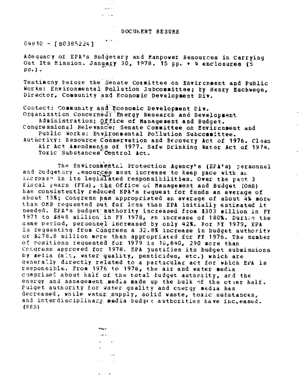 handle is hein.gao/gaobadxxd0001 and id is 1 raw text is: 



DOCIUhENT RESUI E


04810 - [B0385224]

Adequacy of EPA's Budgetary and Manpower Resources in Carrying
Out Its Mission. January 30, 1978. 15 pp. + 4 enclosures (5
pp.).
Testimony betore the Senate Coamittee on Envircnment and Public
Works: Environmental Pollution 3ubcommittee; by Henry Eschwege,
Director, Community and Economic Development Div.

Contact: Community and Economic Development Div.
Organization Concerned: :Energy Research and Development
     Administration; office of Management and Budget.
Congressional Relevance: Senate Committee on Environment and
    Public Works: Environmental Pollution Subcommittee.
 Authcrity: Resource C'onservation and Recovery Act of 1976. Cl.an
    Air Act Amendments of 1977. Safe Drinking Water Act of 1914.
    Toxic Substancesh Control Act.

         The Environment&l Protection Agency's (EPA's) rersonnel
and Ludgetary esources must increase to keep pace with ai.
i-.creas- in its legqsiated responsibilities. Over the past 3
fiscal -,ears (FYs), th  Office ot Management and Budget  ONB)
has consistently reduced EPA's request for funds an average of
about 13%; Congress pias appropriated an average of about 4 more
than OMB requested but far lcss than EPA initially estinated it
needed. EPA's budget'authority increased from 1303 million in FY
1971 to $848 million in FY 1978, an increase of 180%. DuriLq the
same period, personnel increased by only 42%. For FY 1979, EPA
is requesting from Co.ngress a 32.8% increase in budget authority
or $278.8 million more than appropriated for FY 1976. The number
of positions requested for 1979 is 10,840, 290 more than
Conqress approved for 1978. EPA Justifies its budget submissions
by media (a:r., water quality, pesticides, etc.) which are
genera.ly directly related to a particular act for which EPA is
responsible. From 1976 to 1978, the air and water media
comprise,2 about half of the total budget authority, ard the
enerqy and manaqement .media made up the bulk nf the ot'er half.
Pudget authority for water quality and cnergy media has
decreased, while water supply, solid waste, toxic substances,
and interdisciplinarj. media bud-gc authorities have inc.eased.
(PRS)


