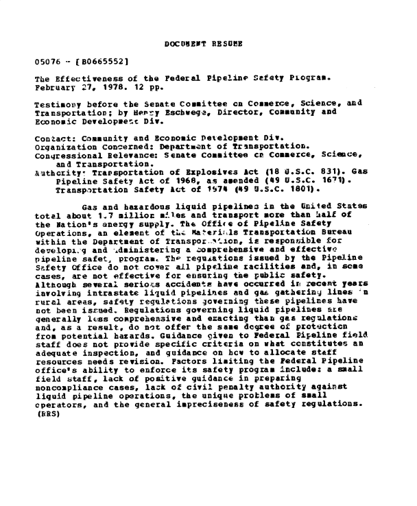 handle is hein.gao/gaobadxxs0001 and id is 1 raw text is: 



DOCODNEWT RESU! E


05076 -- (B06655521

The Effectiveness of the Federal Pipeline Safety PLogram.
February 27, 1978. 12 pp.

Testimopy before the Senate Committee ca Commerce, Science, and
Transportation; by Hler y Eschwega, Director, Community and
Economic Developmet Div.

Contact: Community and Economic Dev'elopment Div.
Organization Concerned: Department of Transportation.
Conqressional Relevance: Senate Committee cn Commerce, Science,
    and Transportation.
Authcrity- Transportation of Explosives Act (18 U.SoC. 831). Gas
    Pipeline Safety Act of 1968, as amended (49 U.S.C. 1671).
    Transportation Safety Act of IS74 (49 U.S.C. 1801).

         Gas and hazardous liquid pipelinen in the United States
total about 1.7 millioc m!.es and transport more than hAalf of
the Nation's energy supply. Th6 Office of Pipeline Safety
Operations, an element of tL. Ka'eri ,ls Transportation Bureau
within the Department of Transpor..l-.on, is responn~ible for
developi.'g and ,Aministering a ,omprebensive and effective
pipeline safet, program. Th reguiations issued by the Pipeline
S?.fety Office do not coer all pipcliue racilities and, in some
cases, are not effective for ensuring the public safety.
Although several seriots accidentm have occurred Iu recent years
involving intrastate liquid pipelines and gai gatberiny lines -n
rural areas, safety regulations governing these pipelines have
not been isrued. Regulations governing liquid pipelines are
generally lcss comprehensive and eracting than gas regulationz
and, as a result, do nct offer the same degree of protecticn
from potential hazards. Guidance given to Federal Pipeline field
staff does not provide specific criteria on what ccnstitutes an
adequate inspection, and guidance on hoe to allocate staff
resources needs revision. Factors limiting the Federal Pipeline
office's ability to enforce its safety program include: a small
field staff, lack of positive guidance in preparing
noncompliance cases, lark of civil penalty authority against
liquid pipeline operations, the unique problems of small
operators, and the general impreciseness of safety regulations.
(ERS)


