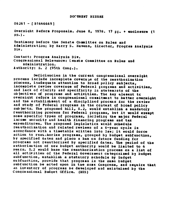handle is hein.gao/gaobadyaa0001 and id is 1 raw text is: 


DOCUBRNT RESURE


06261 - [B16466691

Oversight Reform Proposals. June 8. 1978. 17 pF. * enclosure (1
pp.).
Testimony before the Senate Committee on Rules and
Administration; by Harry S. Havens, Lirector, Program Analysis
Div.

Contact: Program Analysis Div.
Congressional Relevance: Senate Committee on Rules and
     Administration.
Authority: S. 2 (95th Cong.).

         Deficiencies in the current congressicnal oversight
process include incomplete coverage of the reauthorization
process, inadequate attention to broad policy subjects,
incomplete review coverage of Federal rcgrams and activities,
and lack of clarity and specificity in statemlnts of the
objectives of programs and activities. The key alement tc
oversight reform is congressional commitment to better oversight
and the establishment of a disciplined process for the revieu
and study of Federal programs in the context of broad policy
subjects. The proposed bill, S.2, would establish a mandatory
reauthorizing process for Federal prcgzans, but it would exempt
some specific types of programs, including the major federal
income security and health financing programs and tax
expenditures. The proposed legislaticn wculd schedule
reauthorization and related reviews of a 6-year cycle in
accordance with a timetable written into law; it would force
action to reauchorize programs, grouped by budget subfunction,
by specified dates and place a ban on future funding fcr
programs not reauthorized by specified dates. the period of the
authorization of new budget authority would be limited to 6
years. S.2 would base the reauthorization Frocess on a list of
all activities of the Federal Government categcrized by budget
subfunction, establish a statutory schedule by kudget
subfunction, provide that programs in the same budget
subfunction be acted upon in tne same Congress, and require that
an inventory of programs be develoFed and maintained by the
Congressional Budget Office. (RES)


