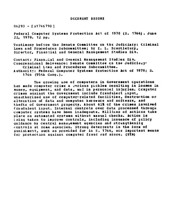 handle is hein.gao/gaobadyae0001 and id is 1 raw text is: 



DCCUMENT RESUME


06293 - [b1746790]

Federal Computer Systems Protection Act Cf 197e (S. 1766). June
22, 1978. 12 pp.

Testimony before the Senate Committee on the Judiciary: Criminal
Laws and Procedures Subcommittee; by L. L. Scantletuty,
Director, Finan,:ial and General Management Studies Div.

Contact: Finan.ial and General Management Studies Div.
Conqressional Relevance: Senate Committee cn the Judiciafy
    Criminal Lvws and Procedures Subccugittee.
Authority: Federal Computer Systems Protection Act of 1978; S.
    1766 (95th Conq.).

         The qrowinq use of computers in Government cptrations
has made computer crime a -.rious picblea resulting in losses 4n
money, equipment, and data, and in personnel injuries. Cclputer
crimes aqainst the Government include fraudulert Input,
unauthorized use of computer-related facilities, destruction or
alteration of data and computer haroware and software, and
thefts of Government property. About 6   of the crimes involved
fraudulent input. Internal controls over data processed through
computer systems have been inadequate. Millicns of acticis take
place on automated systems without manual checks. Action is
Lainq taken to improve controls, including issuance cf Eclicy
quidance by central mana-jement agencies and strtngth~eirg
:ontrols at some agencies. Strong deterrents in the form of
punishment, such as provided for in S. 1766, are important means
for protection aqainst computer fraud and abuse. (Bib)


