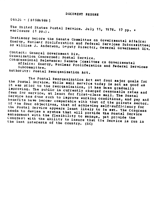 handle is hein.gao/gaobadyao0001 and id is 1 raw text is: 

                           DOCUMENT RESUME
 06b26 - [ 1986988 1
 The United States PCstal Service. July 11, 1978. 17 pp. 4
 enc]csure (1 pp.).
 Testimony belore the Senate Committee on Goverrmental Aifairs:
 Enerqy, Nuclear Proliferaticn and Federal ServIces Sutccllittee;
 by William J. Anderson, Deputy Directcr, General Government Div.

 Contact: General Government Div.
 Orqanization Concerned: Postal Service.
 Conqressional Relevance: Senate csomittee cn Goverrmental
     Affairs: Energy, Nuclear Proliferation and Federal Services
     Subcoamittee.
 Authority: Postal Reorganization Act.

          The Postal Reorqanization Act set four major goals for
 the Postal Service. While mail service today Is nt as good as
 it was prior to the reorganization, it has been gradually
 improving. The public is currently cbarged reasonatle rates and
 fees for service, at least for first-class mail. The Postal
 Service has drne tuch to improve working conditions, and pay and
 benefits have become comparable with that of the private sectoz.
 Of the four objectives, that of achieving self-sufficiency for
 the Postal Service appears least likely to te not. 'The Ccngress
 needs to devise a system that will pzcvide the Postal Service
 manaqement with the flexibility to manage, yet provide the
Conqres, with the ability to insure that ttG Service is run in
the test interests of the country. (SC)


