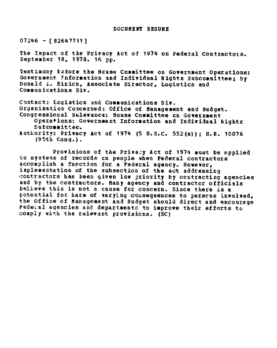 handle is hein.gao/gaobadybn0001 and id is 1 raw text is: 


DOCUMENT RESUME


07246 - (B2647711]

The Impact of the Privacy Act of 1974 on Federal Contractots.
September 18, 1978. 16 pp.

Testimony katore the Hcuse Committee on Government Operations:
Government Ynformation and Individual Rights Subcommittee; by
Donald L. Eirich, Associate Director, Logistics and
Communications Div.

Contact: Logistics and Communications Div.
Organization Concerned: Office of Management and Budget.
Congressional Relevance: House Committee cn Government
    Operations: Government Information and Individual Rights
    Su kcommittee.
Authority: Privacy Act of 1974 (5 U.S.C. 552(a)); H.R. 10076
    (95th Cong.).

         Provisions of the Privacy Act of 1974 must be applied
to systems of records cn people when Federal contractors
accomplish a function for a Federal agency. However,
isplementation of the subsection of the act addressing
tcontractors has been given low ?riority by contracting agencies
and by the contractors. Many agency and contractcr officials
believe this is not a cause fcr concern. Since there is a
potential for harm of varying cousequences to persons involved,
the Office of Management and Budget should direct and encourage
Fedeval aqencies and departments to improve their efforts to
comply with the relevant provisions. (SC)


