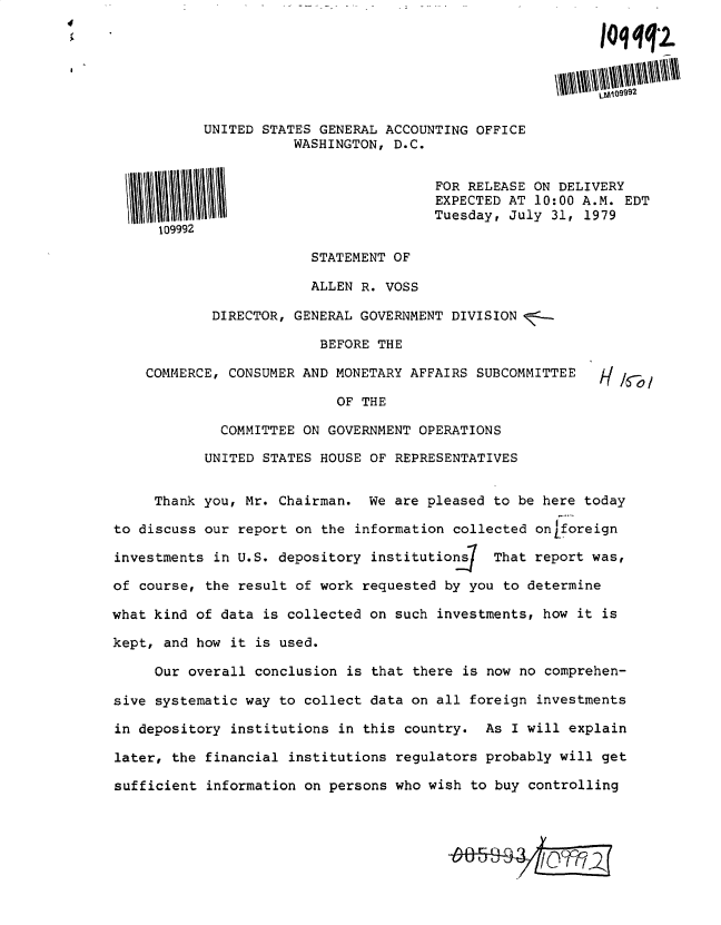 handle is hein.gao/gaobadyhq0001 and id is 1 raw text is: 

                                                           Ioqqq2.





           UNITED STATES GENERAL ACCOUNTING OFFICE
                      WASHINGTON, D.C.


                                       FOR RELEASE ON DELIVERY
                                       EXPECTED AT 10:00 A.M. EDT
                                       Tuesday, July 31, 1979
      109992

                        STATEMENT OF

                        ALLEN R. VOSS

            DIRECTOR, GENERAL GOVERNMENT DIVISION

                         BEFORE THE

    COMMERCE, CONSUMER AND MONETARY AFFAIRS SUBCOMMITTEE

                           OF THE

             COMMITTEE ON GOVERNMENT OPERATIONS

           UNITED STATES HOUSE OF REPRESENTATIVES


     Thank you, Mr. Chairman. We are pleased to be here today

to discuss our report on the information collected on~foreign

investments in U.S. depository institutions   That report was,

of course, the result of work requested by you to determine

what kind of data is collected on such investments, how it is

kept, and how it is used.

     Our overall conclusion is that there is now no comprehen-

sive systematic way to collect data on all foreign investments

in depository institutions in this country. As I will explain

later, the financial institutions regulators probably will get

sufficient information on persons who wish to buy controlling


