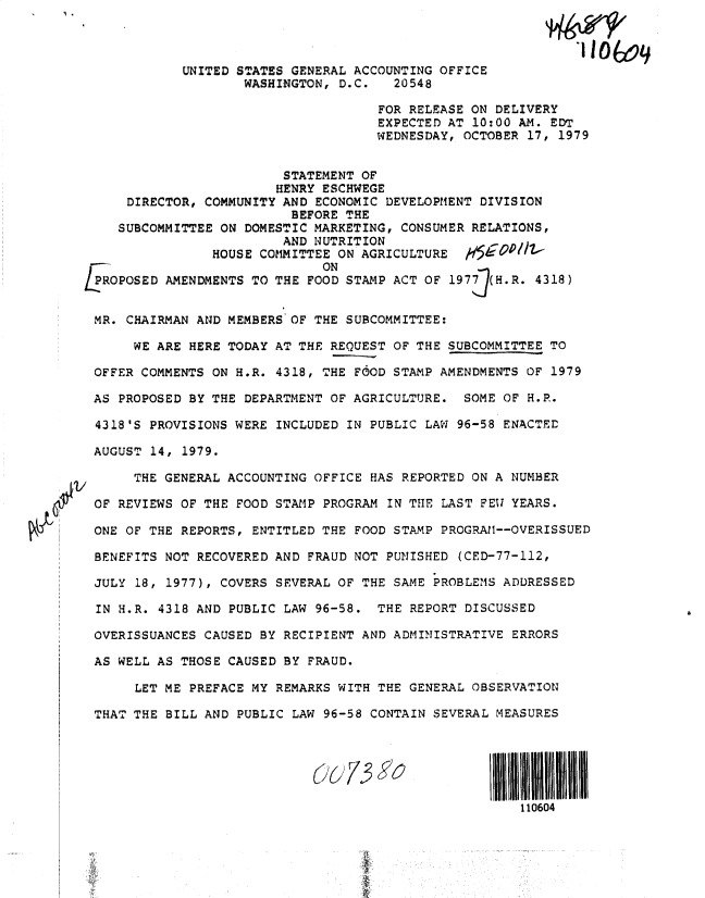 handle is hein.gao/gaobadyjc0001 and id is 1 raw text is: 



             UNITED STATES GENERAL ACCOUNTING OFFICE
                    WASHINGTON, D.C.   20548

                                     FOR RELEASE ON DELIVERY
                                     EXPECTED AT 10:00 AM. EDT
                                     WEDNESDAY, OCTOBER 17, 1979


                         STATEMENT OF
                         HENRY ESCHWEGE
     DIRECTOR, COMMUNITY AND ECONOMIC DEVELOPMENT DIVISION
                          BEFORE THE
    SUBCOMMITTEE ON DOMESTIC MARKETING, CONSUMER RELATIONS,
                         AND NUTRITION
                HOUSE COMMITTEE ON AGRICULTURE
                              ON
/POPOSED AMENDMENTS TO THE FOOD STAMP ACT OF 197   (H.R. 4318)


MR. CHAIRMAN AND MEMBERS OF THE SUBCOMMITTEE:

      WE ARE HERE TODAY AT THE REQUEST OF THE SUBCOMMITTEE TO

 OFFER COMMENTS ON H.R. 4318, THE FOOD STAMP AMENDMENTS OF 1979

 AS PROPOSED BY THE DEPARTMENT OF AGRICULTURE. SOME OF H.R.

 4318'S PROVISIONS WERE INCLUDED IN PUBLIC LAW 96-58 ENACTED

 AUGUST 14, 1979.

      THE GENERAL ACCOUNTING OFFICE HAS REPORTED ON A NUMBER

 OF REVIEWS OF THE FOOD STAMP PROGRAM IN THE LAST FEW YEARS.

 ONE OF THE REPORTS, ENTITLED THE FOOD STAMP PROGRAtl--OVERISSUED

 BENEFITS NOT RECOVERED AND FRAUD NOT PUNISHED (CED-77-112,

 JULY 18, 1977), COVERS SEVERAL OF THE SAME PROBLEMS ADDRESSED

 IN H.R. 4318 AND PUBLIC LAW 96-58. THE REPORT DISCUSSED

 OVERISSUANCES CAUSED BY RECIPIENT AND ADMINISTRATIVE ERRORS

 AS WELL AS THOSE CAUSED BY FRAUD.

      LET ME PREFACE MY REMARKS WITH THE GENERAL OBSERVATION

 THAT THE BILL AND PUBLIC LAW 96-58 CONTAIN SEVERAL MEASURES


V(7 -9


110604


