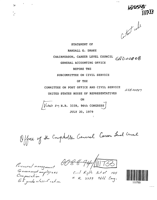 handle is hein.gao/gaobadylf0001 and id is 1 raw text is: 













              STATEMENT OF

            RANDALL G. DRAKE

     CHAIRPERSON, CAREER LEVEL COUNCIL

        GENERAL ACCOUNTING OFFICE

               BEFORE THE

      SUBCOMMITTEE ON CIVIL SERVICE

                 OF THE

COMMITTEE ON POST OFFICE AND CIVIL SERVICE
                                         1E SC-TE  OOS  -
  UNITED STATES HOUSE OF REPRESENTATIVES


Or? H.R. 3339, 96th CONGRESS

        JULY 20, 1979


(~WL~ ~Le 6A-~C


m' I.X,   (tLAt' C'p L


~7~1 /0  9 e-. es


                A
622..f/  1,, K-DA73Th,,


111733


)I1733


