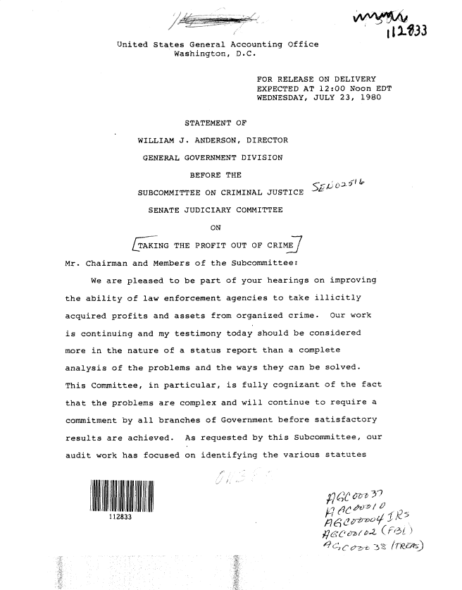 handle is hein.gao/gaobadyoa0001 and id is 1 raw text is: 

                                        ,,                   tI .33

          United States General Accounting Office
                     Washington, D.C.


                                     FOR RELEASE ON DELIVERY
                                     EXPECTED AT 12:00 Noon EDT
                                     WEDNESDAY, JULY 23, 1980


                       STATEMENT OF

              WILLIAM J. ANDERSON, DIRECTOR

              GENERAL GOVERNMENT DIVISION

                        BEFORE THE

              SUBCOMMITTEE ON CRIMINAL JUSTICE

                SENATE JUDICIARY COMMITTEE

                            ON

             T AKING THE PROFIT OUT OF CRIME

Mr. Chairman and Members of the Subcommittee:

     We are pleased to be part of your hearings on improving

the ability of law enforcement agencies to take illicitly

acquired profits and assets from organized crime. Our work

is continuing and my testimony today should be considered

more in the nature of a status report than a complete

analysis of the problems and the ways they can be solved.

This Committee, in particular, is fully cognizant of the fact

that the problems are complex and will continue to require a

commitment by all branches of Government before satisfactory

results are achieved. As requested by this Subcommittee, our

audit work has focused on identifying the various statutes






         112833
                                                    UE'¢ ,  .z F--5(t )


