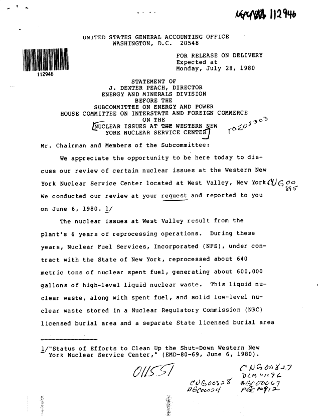 handle is hein.gao/gaobadyok0001 and id is 1 raw text is: 




            UNITED STATES GENERAL ACCOUNTING OFFICE
                   WASHINGTON, D.C. 20548

                                    FOR RELEASE ON DELIVERY
                                    Expected at
                                    Monday, July 28, 1980
112946
                        STATEMENT OF
                  J. DEXTER PEACH, DIRECTOR
                  ENERGY AND MINERALS DIVISION
                         BEFORE THE
               SUBCOMMITTEE ON ENERGY AND POWER
      HOUSE COMMITTEE ON INTERSTATE AND FOREIGN COMMERCE
                           ON THE                         b
                    LEAR ISSUES AT T  CE WESTERN NEW

                 YORK NUCLEAR SERVICE CENTE

 Mr. Chairman and Members of the Subcommittee:

      We appreciate the opportunity to be here today to dis-

 cuss our review of certain nuclear issues at the Western New

 York Nuclear Service Center located at West Valley, New York JC )C)

 We conducted our review at your request and reported to you

 on June 6, 1980. 1/

      The nuclear issues at West Valley result from the

 plant's 6 years of reprocessing operations. During these

 years, Nuclear Fuel Services, Incorporated (NFS), under con-

 tract with the State of New York, reprocessed about 640

 metric tons of nuclear spent fuel, generating about 600,000

 gallons of high-level liquid nuclear waste. This liquid nu-

 clear waste, along with spent fuel, and solid low-level nu-

 clear waste stored in a Nuclear Regulatory Commission (NRC)

 licensed burial area and a separate State licensed burial area



 i/Status of Efforts to Clean Up the Shut-Down Western New
   York Nuclear Service Center, (EMD-80-69, June 6, 1980).

                         (//f7 /DL



           ' Cc .....2)6I47
                                                     Wv 47 6 C,
                                      _e^r


