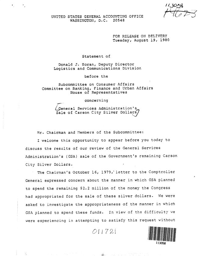handle is hein.gao/gaobadyop0001 and id is 1 raw text is: 
                                                          /

           U1JITED STATES GENERAL ACCOUNTING OFFICE
                   WASHINGTON, D.C. 20548



                                     FOR RELEASE ON DELIVERY
                                     Tuesday, August 19, 1980



                        Statement of

              Donald J. foran, Deputy Director
            Logistics and Communications Division

                         before the

              Subcommittee on Consumer Affairs
       Committee on Banking, Finance and Urban Affairs
                   House of Representatives

                         concerning

            Lpeneral Services Administration's
            Sale of Carson City Silver Dolla



     Mr. Chairman and Members of the Subcommittee:

     I welcome this opportunity to appear before you today to

discuss the results of our review of the General Services

Administration's (GSA) sale of the Government's remaining Carson

City Silver Dollars.

     The Chairman's October 16, 1979, letter to the Comptroller

General expressed concern about the manner in which GSA planned

to spend the remaining $2.2 million of the money the Congress

had appropriated for the sale of these silver dollars. We were

asked to investigate the appropriateness of the manner in which

GSA planned to spend these funds. In view of the difficulty we

were experiencing in attempting to satisfy this request without




                                                       113058


