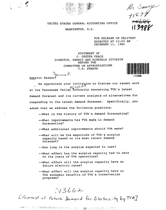 handle is hein.gao/gaobadypr0001 and id is 1 raw text is: 
UNITED STATES GENERAL ACCOUNTING OFFICE

         WASHINGTON, D.C.


FOR RELEASE ON DELIVERY
EXPECTED AT 10:00 AM
DECEMBER 11, 1980


            STATEMENT OF
            J. DEXTER PEACH
DIRECTOR, ENERGY AND MINERALS DIVISION
            BEFORE THE
     COMMITTEE ON APPROPRIATIONS
            U.S. SENATE


                                                          I113 98
        SenatorMI;11111 i!                                  9s11111 I
     Senator Sasser.
         We appreciate your invitation to discuss our recent work


     at the Tennessee Valley Authority concerning TVA's latest

     demand forecast and its current analysis of alternatives for

     responding to the latest demand forecast. Specifically, you
     asked that we address the following questions.

         --What is the history of TVA's demand forecasting?

         --What improvements has TVA made in demand
           forecasting?

         --What additional improvements should TVA make?

         --What will be the magnitude of TVA's surplus
           capacity based on its most recent demand
           forecast?

         --How long is the surplus expected to last?

         --What effect has the surplus capacity had to date
           on the costs of TVA operations?

         --What effect will the surplus capacity have on
           future electric rates?

         --What effect will the surplus capacity have on
           the economic benefits of TVA's conservation
           programs?






r&~e~      o4D                X 4, L- oc4jc        by TVI1


Iliillll IIIllIll
8


IH I III ~III 11111


AC40.oF
JIDo


