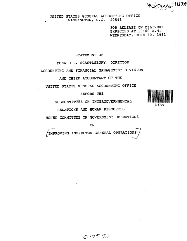 handle is hein.gao/gaobadyub0001 and id is 1 raw text is: 


UNITED STATES GENERAL ACCOUNTING OFFICE
        WASHINGTON, D.C. 20548

                           FOR RELEASE ON DELIVERY
                           EXPECTED AT 10:00 A.M.
                           WEDNESDAY, JUNE 10, 1981


               STATEMENT OF

       DONALD L. SCANTLEBURY, DIRECTOR

ACCOUNTING AND FINANCIAL MANAGEMENT DIVISION

        AND CHIEF ACCOUNTANT OF THE

  UNITED STATES GENERAL ACCOUNTING OFFICE

                 BEFORE THE

      SUBCOMMITTEE ON INTERGOVERNMENTAL

      RELATIONS AND HUMAN RESOURCES

  HOUSE COMMITTEE ON GOVERNMENT OPERATIONS

                      ON

  /IMPROVING INSPECTOR GENERAL OPERATIO


15ill  ll I
   1 15779


c        Z 5-


