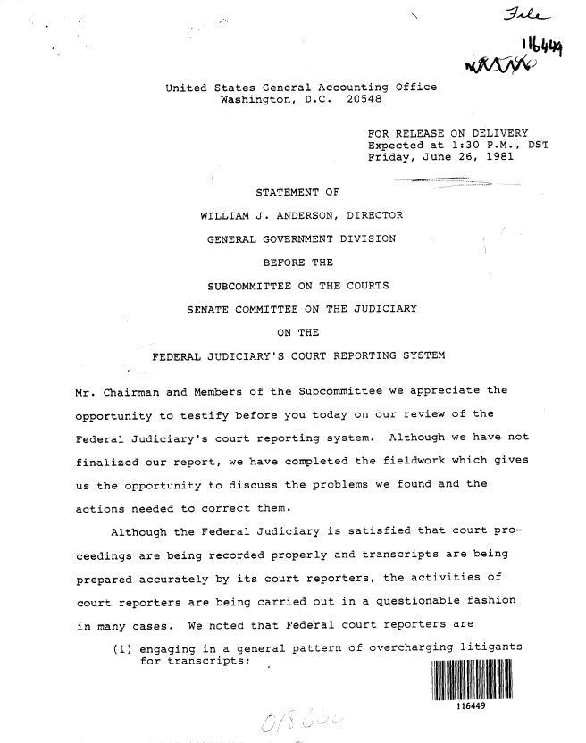 handle is hein.gao/gaobadyvl0001 and id is 1 raw text is: 






             United States General Accounting Office
                     Washington, D.C. 20548


                                          FOR RELEASE ON DELIVERY
                                          Expected at 1:30 P.M., DST
                                          Friday, June 26, 1981


                          STATEMENT OF

                  WILLIAM J. ANDERSON, DIRECTOR

                  GENERAL GOVERNMENT DIVISION

                           BEFORE THE

                   SUBCOMMITTEE ON THE COURTS

                SENATE COMMITTEE ON THE JUDICIARY

                             ON THE

           FEDERAL JUDICIARY'S COURT REPORTING SYSTEM


Mr. Chairman and Members of the Subcommittee we appreciate the

opportunity to testify before you today on our review of the

Federal Judiciary's court reporting system. Although we have not

finalized our report, we have completed the fieldwork which gives

us the opportunity to discuss the problems we found and the

actions needed to correct them.

     Although the Federal Judiciary is satisfied that court pro-

ceedings are being recorded properly and transcripts are being

prepared accurately by its court reporters, the activities of

court reporters are being carried out in a questionable fashion

in many cases. We noted that Federal court reporters are

      (1) engaging in a general pattern of overcharging litigants
         for transcripts;                                 II



                                                       116449



