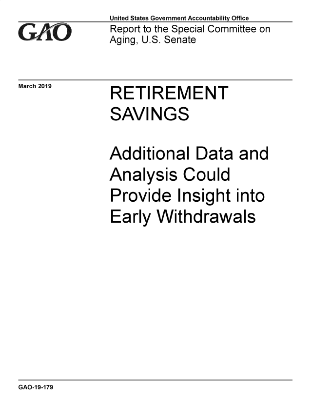handle is hein.gao/gaobadzee0001 and id is 1 raw text is: 
GAO


March 2019


United States Government Accountability Office
Report to the Special Committee on
Aging, U.S. Senate


RETI  REMENT


SAVINGS

Additional   Data   and
Analysis   Could
Provide   Insight  into
Early  Withdrawals


GAO-1 9-179


