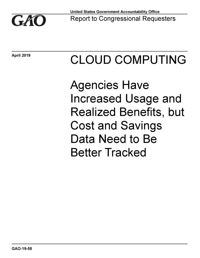 handle is hein.gao/gaobadzfc0001 and id is 1 raw text is: 
GAiO


United States Government Accountability Office
Report to Congressional Requesters


April 2019   CLOUD COMPUTING


Agencies Have
Increased   Usage and
Realized   Benefits,  but
Cost  and  Savings
Data  Need   to Be
Better  Tracked


GAO-1 9-58


