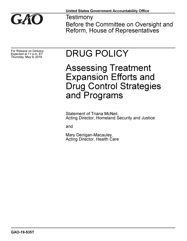 handle is hein.gao/gaobadzfn0001 and id is 1 raw text is: 



GAOL


For Release on Delivery
Expected at 11 am. ET
Thursday, May 9, 2019


United States Government Accountability Office
Testimony
Before the Committee  on Oversight and
Reform, House  of Representatives


DRUG POLICY


Assessing Treatment

Expansion Efforts and

Drug Control Strategies

and Programs


Statement of Triana McNeil,
Acting Director, Homeland Security and Justice

and

Mary Denigan-Macauley,
Acting Director, Health Care


GAO-1 9-535T


