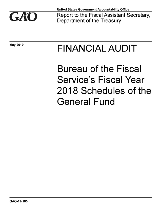 handle is hein.gao/gaobadzgg0001 and id is 1 raw text is: 
GAiO


May 2019


United States Government Accountability Office
Report to the Fiscal Assistant Secretary,
Department of the Treasury


FINANCIAL AUDIT


Bureau of the Fiscal
Service's   Fiscal  Year
2018   Schedules of the
General Fund


GAO-1 9-185


