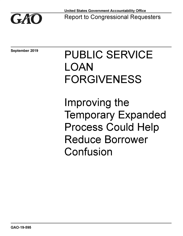handle is hein.gao/gaobadzti0001 and id is 1 raw text is: 
GAP O


United States Government Accountability Office
Report to Congressional Requesters


September 2019


PUBL


C


S


ERVICE


LOAN
FORGIVENESS

Improving the
Temporary Expanded
Process Could Help


Reduce


Borrower


Confusion


GAO-1 9-595


