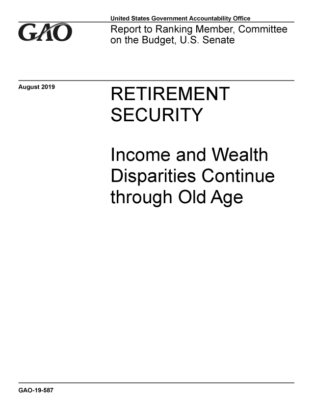 handle is hein.gao/gaobadztk0001 and id is 1 raw text is: 
GAO


August 2019


United States Government Accountability Office
Report to Ranking Member, Committee
on the Budget, U.S. Senate


RETIREMENT


SECURITY

Income and Wealth
Disparities Continue
through Old Age


GAO-1 9-587



