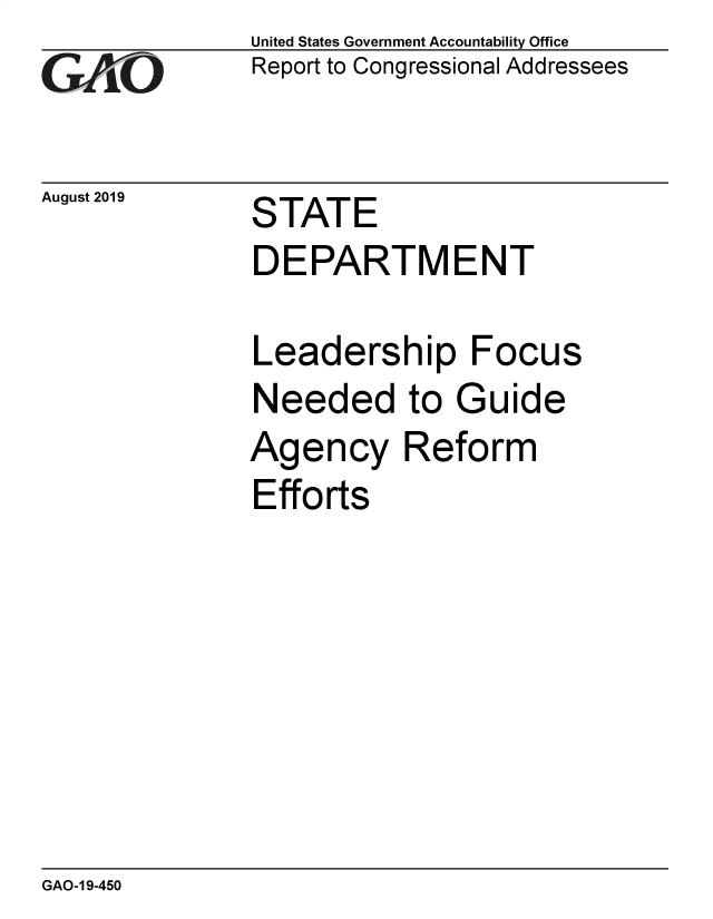 handle is hein.gao/gaobadztt0001 and id is 1 raw text is: 
GA .O


August 2019


United States Government Accountability Office
Report to Congressional Addressees


STATE


DEPARTMENT

Leadership Focus


Needed to


G


uide


Agency Reform
Efforts


GAO-1 9-450


