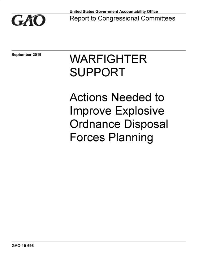 handle is hein.gao/gaobadzwq0001 and id is 1 raw text is: 
GAPiO


September 2019


United States Government Accountability Office
Report to Congressional Committees


WARFIGHTER
SUPPORT


Actions Needed to
Improve Explosive
Ordnance Disposal
Forces Planning


GAO-1 9-698


