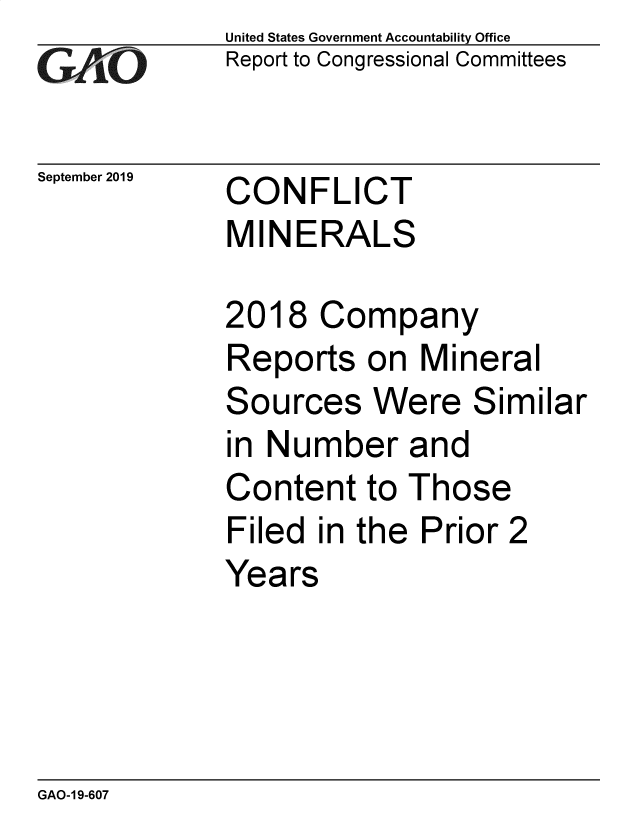 handle is hein.gao/gaobadzxu0001 and id is 1 raw text is:             United States Government Accountability Office
GReport to Congressional Committees


September 2019  CONFLICT
            MINERALS

            2018 Company
            Reports on Mineral
            Sources Were Similar
            in Number and
            Content to Those
            Filed in the Prior 2
            Years


GAO-1 9-607


