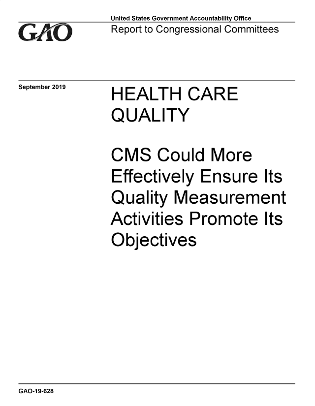 handle is hein.gao/gaobadzxw0001 and id is 1 raw text is: 
GA jO


September 2019


United States Government Accountability Office
Report to Congressional Committees


HEALTH CARE
QUALITY


CMS Could More
Effectively Ensure
Quality Measurem
Activities Promote
Objectives


Its
ent
Its


GAO-1 9-628


