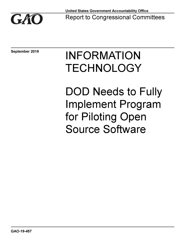 handle is hein.gao/gaobadzxz0001 and id is 1 raw text is: 
G/O


September 2019


United States Government Accountability Office
Report to Congressional Committees


INFORMATION
TECHNOLOGY


DOD Needs to Fully
Implement Program
for Piloting Open
Source Software


GAO-1 9-457


