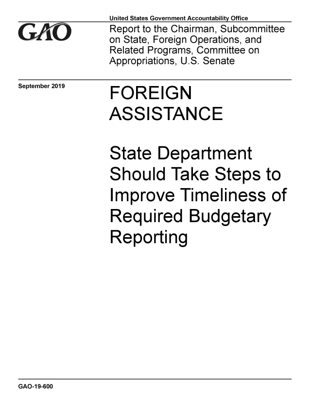 handle is hein.gao/gaobadzyd0001 and id is 1 raw text is: 
GAjiO


September 2019


United States Government Accountability Office
Report to the Chairman, Subcommittee
on State, Foreign Operations, and
Related Programs, Committee on
Appropriations, U.S. Senate


FOREIGN


ASSISTANCE

State Department


S


hould Take Steps to


Improve Timeliness of
Required Budgetary
Reporting


GAO-1 9-600


