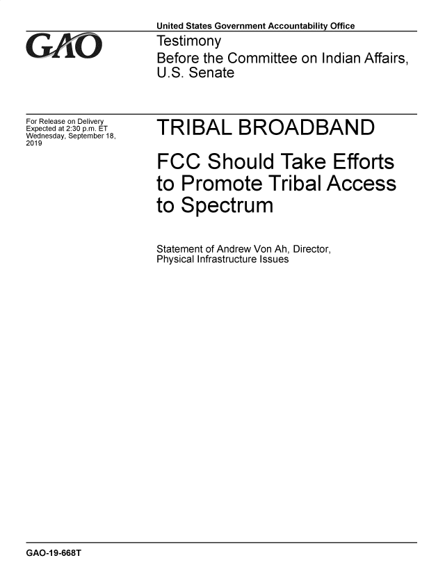 handle is hein.gao/gaobadzyy0001 and id is 1 raw text is: 
                  United States Government Accountability Office
GTestimony
                  Before the Committee on Indian Affairs,
                  U.S. Senate


For Release on Delivery
Expected at 2:30 p.m. ET
Wednesday, September 18,
2019


TRIBAL BROADBAND


FCC Should Take Efforts

to Promote Tribal Access

to Spectrum


Statement of Andrew Von Ah, Director,
Physical Infrastructure Issues


GAO-1 9-668T


