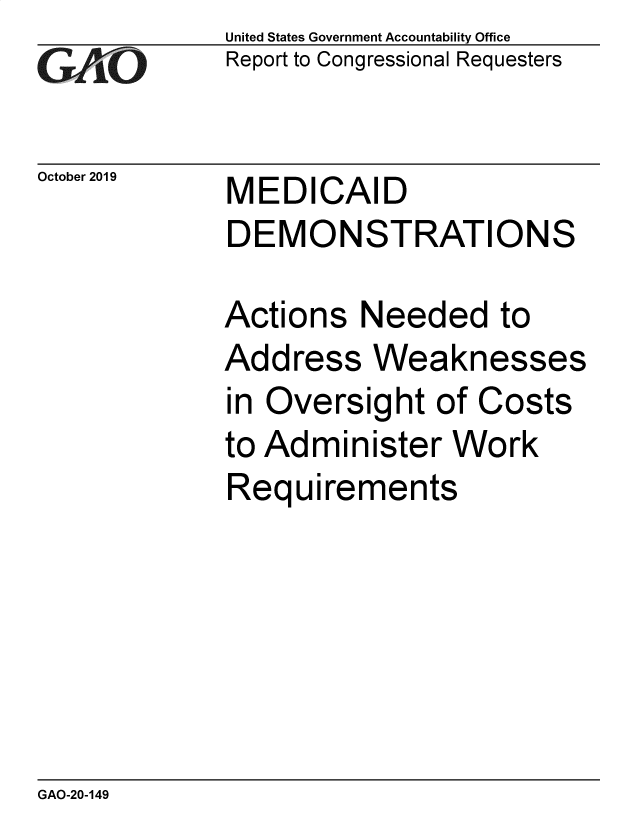 handle is hein.gao/gaobaeaas0001 and id is 1 raw text is: 
GAiO


October 2019


United States Government Accountability Office
Report to Congressional Requesters


MEDICAID
DEMONSTRATIONS


Actions Needed to
Address Weaknesses
in Oversight of Costs
to Administer Work
Requirements


GAO-20-149


