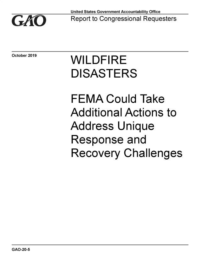 handle is hein.gao/gaobaeaav0001 and id is 1 raw text is: 
GAfj[O


October 2019


United States Government Accountability Office
Report to Congressional Requesters


WILDFIRE
DISASTERS


FEMA Could Take
Additional Actions to
Address Unique
Response and
Recovery Challenges


GAO-20-5


