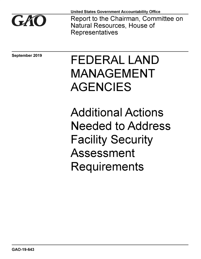 handle is hein.gao/gaobaeabr0001 and id is 1 raw text is: 
GA jO


September 2019


United States Government Accountability Office
Report to the Chairman, Committee on
Natural Resources, House of
Representatives


FEDERAL LAND
MANAGEMENT
AGENCIES


Additional Actions
Needed to Address
Facility Security
Assessment
Requirements


GAO-1 9-643


