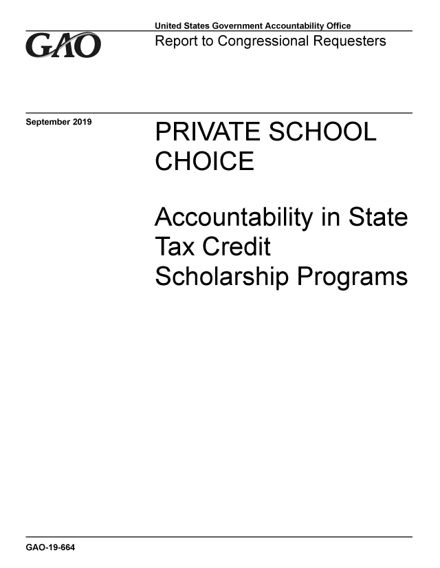 handle is hein.gao/gaobaeacf0001 and id is 1 raw text is: 
GAO~ -


September 2019


United States Government Accountability Office
Report to Congressional Requesters


PRIVATE SCHOOL
CHOICE

Accountability in State
Tax Credit
Scholarship Programs


GAO-1 9-664


