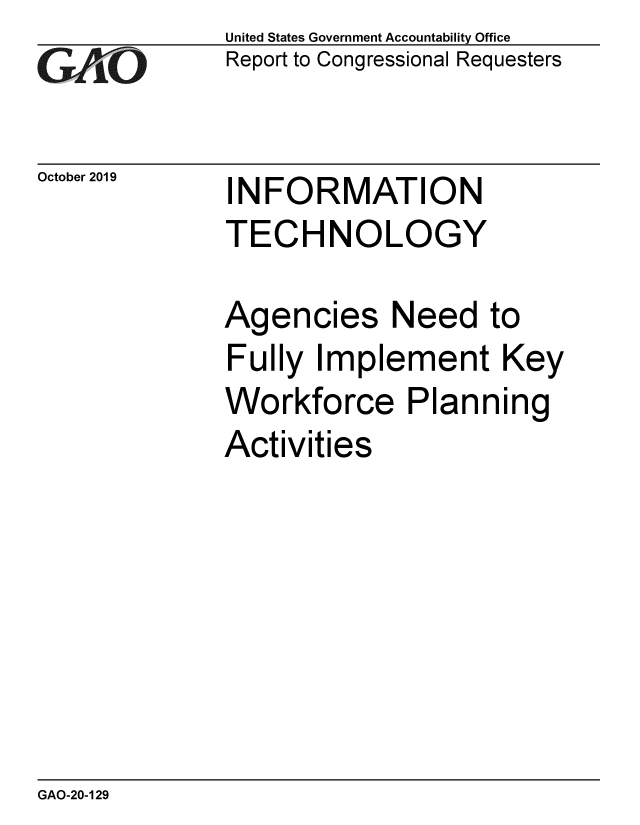 handle is hein.gao/gaobaeadc0001 and id is 1 raw text is: 
GAtO


October 2019


United States Government Accountability Office
Report to Congressional Requesters


INFORMATION
TECHNOLOGY


Agencies Need to
Fully Implement Key
Workforce Planning
Activities


GAO-20-129


