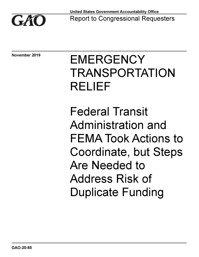 handle is hein.gao/gaobaeaer0001 and id is 1 raw text is: 
GA vO


November 2019


United States Government Accountability Office
Report to Congressional Requesters


EMERGENCY
TRANSPORTATION
RELIEF


Federal Transit
Administration and
FEMA Took Actions to
Coordinate, but Steps
Are Needed to
Address Risk of
Duplicate Funding


GAO-20-85


