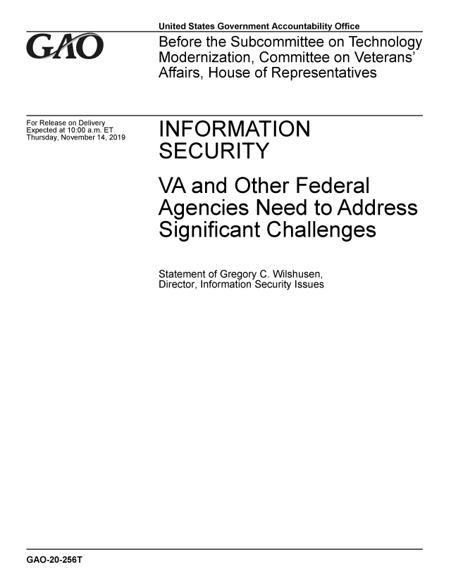 handle is hein.gao/gaobaeaew0001 and id is 1 raw text is: 

GAOL


For Release on Delivery
Expected at 10:00 a.m. ET
Thursday, November 14, 2019


United States Government Accountability Office
Before the Subcommittee on Technology
Modernization, Committee on Veterans'
Affairs, House of Representatives


INFORMATION
SECURITY


VA and Other Federal
Agencies Need to Address
Significant Challenges

Statement of Gregory C. Wilshusen,
Director, Information Security Issues


GAO-20-256T


