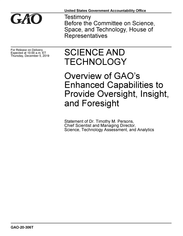 handle is hein.gao/gaobaeahd0001 and id is 1 raw text is:                   United States Government Accountability Office
iTestimony
                  Before the Committee on Science,
                  Space, and Technology, House of
                  Representatives


For Release on Delivery
Expected at 10:00 a.m. ET
Thursday, December 5, 2019


SCIENCE AND
TECHNOLOGY


Overview of GAO's
Enhanced Capabilities to
Provide Oversight, Insight,
and Foresight

Statement of Dr. Timothy M. Persons,
Chief Scientist and Managing Director,
Science, Technology Assessment, and Analytics


GAO-20-306T


