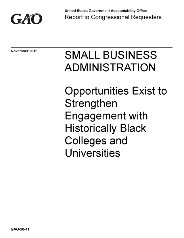 handle is hein.gao/gaobaeaip0001 and id is 1 raw text is: 
GAfjiO


November 2019


United States Government Accountability Office
Report to Congressional Requesters


SMALL BUSINESS
ADMINISTRATION


Opportunities Exist to
Strengthen
Engagement with
Historically Black
Colleges and
Universities


GAO-20-41


