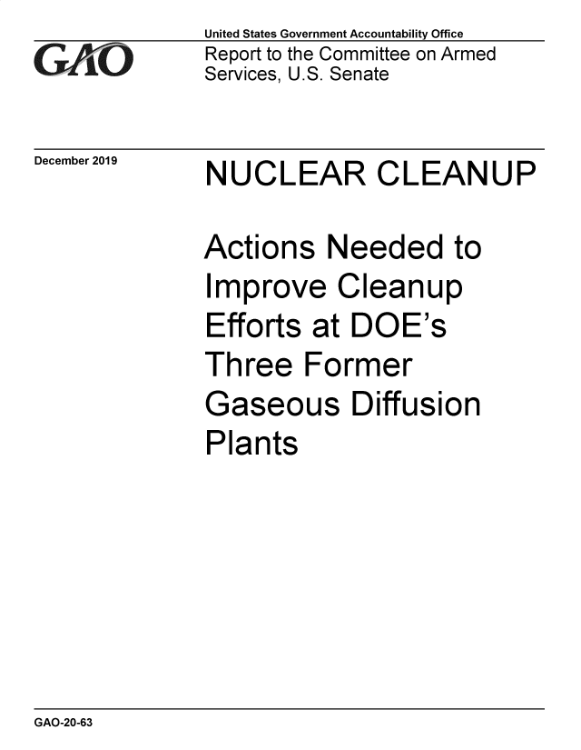 handle is hein.gao/gaobaeaiv0001 and id is 1 raw text is: 
GAfj[O


December 2019


United States Government Accountability Office
Report to the Committee on Armed
Services, U.S. Senate


NUCLEAR CLEANUP


Actions Needed to
Improve Cleanup
Efforts at DOE's
Three Former
Gaseous Diffusion
Plants


GAO-20-63


