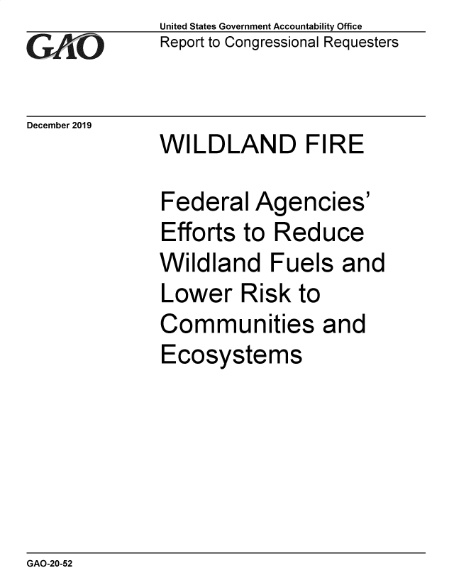 handle is hein.gao/gaobaeajq0001 and id is 1 raw text is:               United States Government Accountability Office
              Report to Congressional Requesters

December 2019
              WILDLAND FIRE

              Federal  Agencies
              Efforts to Reduce
              Wildland   Fuels  and
              Lower   Risk  to
              Communities and
              Ecosystems


GAO-20-52


